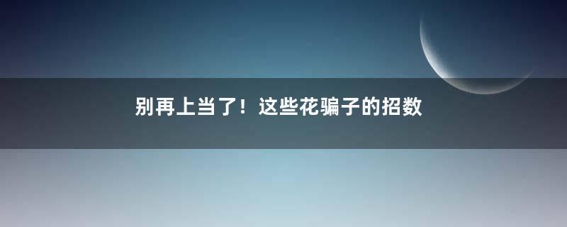 别再上当了！这些花骗子的招数，一定要警惕！